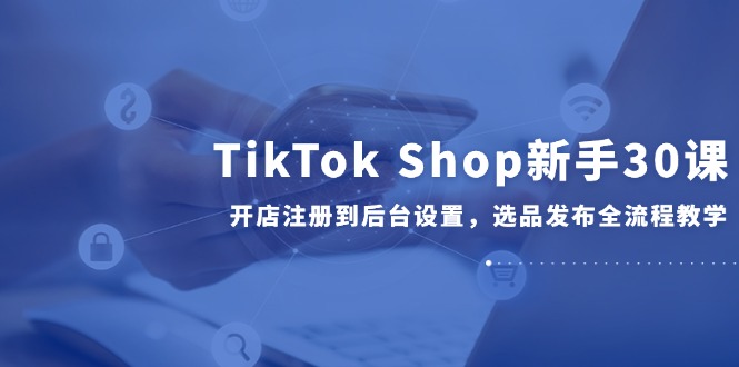 TikTok Shop新手30课，开店注册到后台设置，选品发布全流程教学-Ai创业网