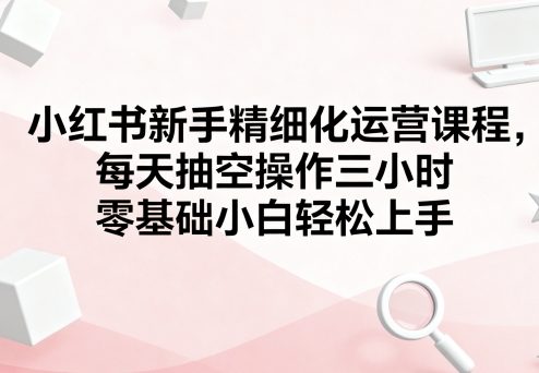小红书新手精细化运营课程，每天抽空操作三小时，零基础小白轻松上手-Ai创业网