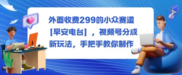 外面收费299的小众赛道【早安电台】，视频号分成新玩法，手把手教你制作-Ai创业网