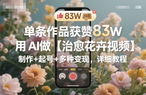 单条作品获赞83W，用AI做【治愈花卉视频】，制作+起号+多种变现，详细教程-Ai创业网