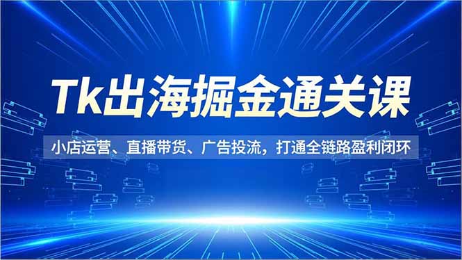 Tk出海掘金通关课，小店运营、直播带货、广告投流，打通全链路盈利闭环-Ai创业网