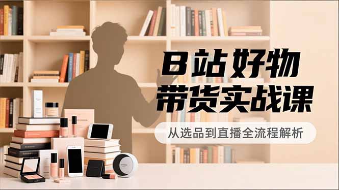 B站好物带货实战课，账号定位、选品拍摄、运营变现，全流程教学，实现UP主月入过万-Ai创业网