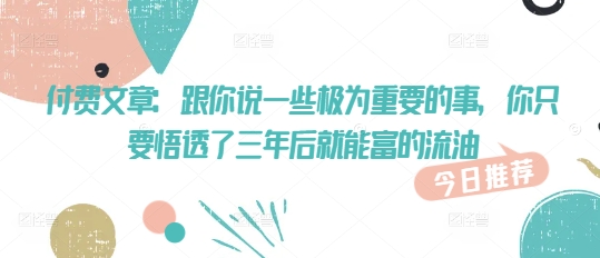 付费文章：跟你说一些极为重要的事，你只要悟透了 三年后 就能富的流油-Ai创业网