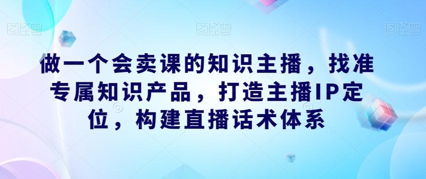 做一个会卖课的知识主播，找准专属知识产品，打造主播IP定位，构建直播话术体系-Ai创业网