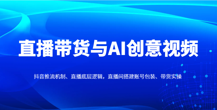 直播带货与AI创意视频，抖音推流机制、直播底层逻辑，直播间搭建账号包装、带货实操-Ai创业网