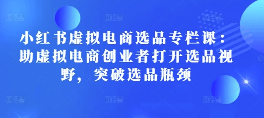 小红书虚拟电商选品专栏课：助虚拟电商创业者打开选品视野，突破选品瓶颈-Ai创业网