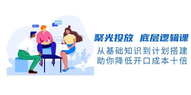 聚光投放底层逻辑课，从基础知识到计划搭建，助你降低开口成本十倍-Ai创业网