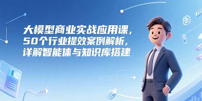 大模型商业实战应用课，50个行业提效案例解析，详解智能体与知识库搭建-Ai创业网