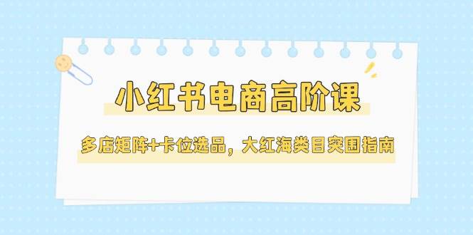 小红书电商高阶课，多店矩阵+卡位选品，大红海类目突围指南(更新5月)-Ai创业网
