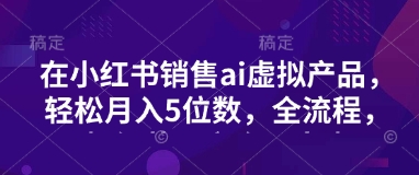 小红书销售ai虚拟产品，轻松月入5位数，全流程，超细节变现过程，完全无卡点-Ai创业网