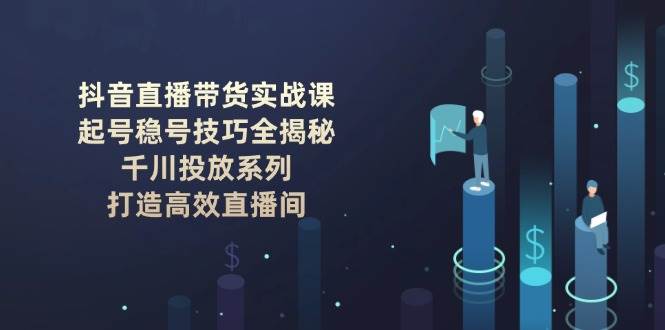 抖音直播带货实战课：起号稳号技巧全揭秘, 千川投放系列, 打造高效直播间-Ai创业网