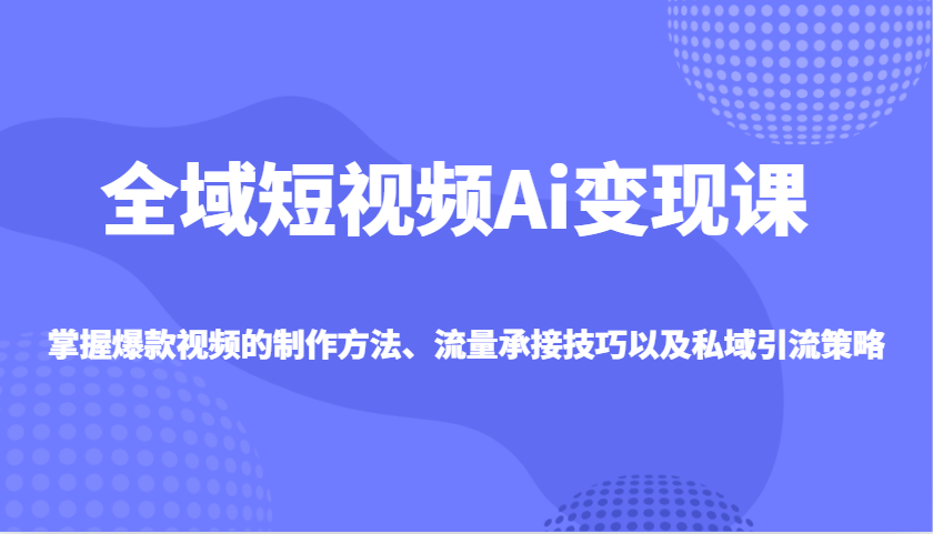 全域短视频Ai变现课，掌握爆款视频的制作方法、流量承接技巧以及私域引流策略-Ai创业网
