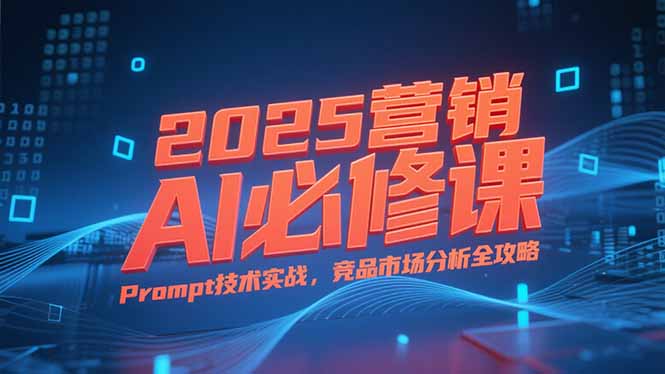 2025营销AI必修课，业务拆解逻辑，Prompt技术实战，竞品市场分析全攻略-Ai创业网