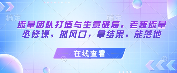 流量团队打造与生意破局，老板流量必修课，抓风口，拿结果，能落地-Ai创业网