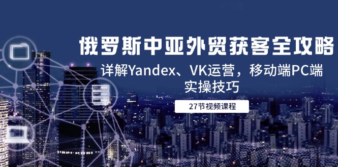 俄罗斯中亚外贸获客全攻略，详解Yandex、VK运营，移动端PC端实操技巧-Ai创业网