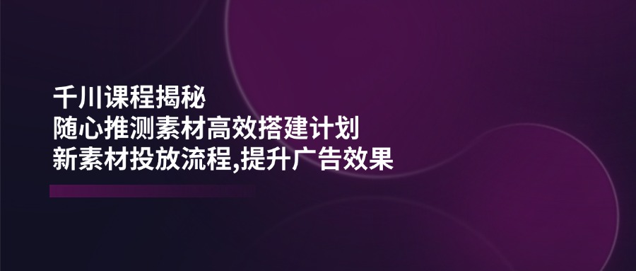 千川课程揭秘：随心推测素材高效搭建计划,新素材投放流程,提升广告效果-Ai创业网
