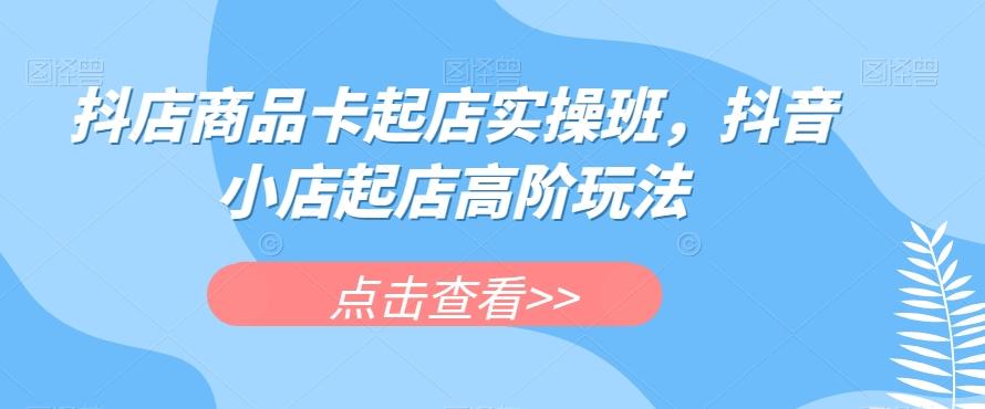 抖店商品卡起店实操班，抖音小店起店高阶玩法-Ai创业网