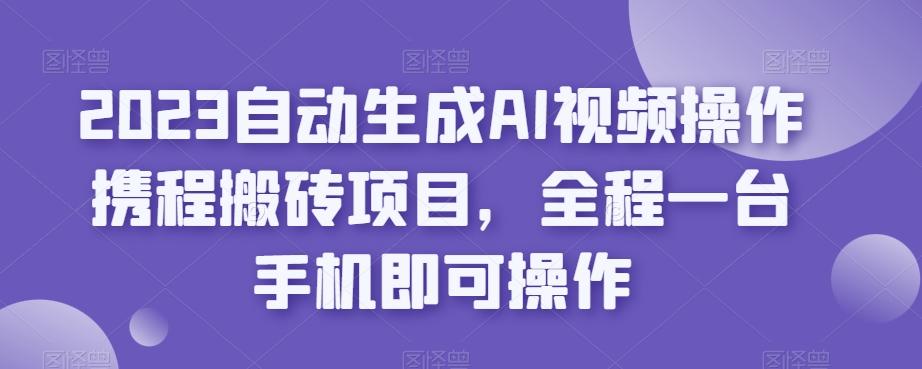 2023自动生成AI视频操作携程搬砖项目，全程一台手机即可操作-Ai创业网