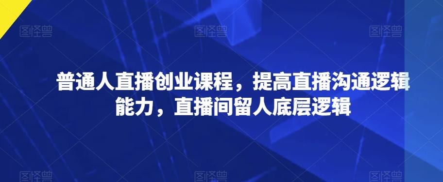 普通人直播创业课程，提高直播沟通逻辑能力，直播间留人底层逻辑-Ai创业网