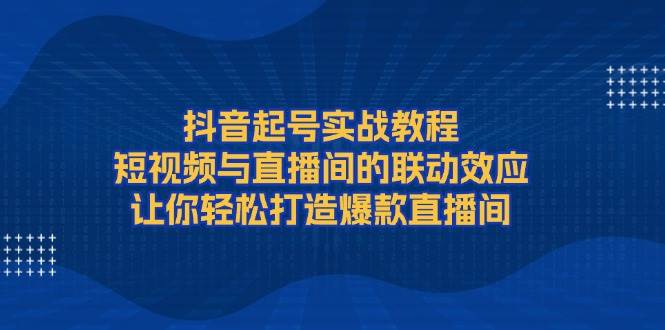 抖音起号实战教程，短视频与直播间的联动效应，让你轻松打造爆款直播间-Ai创业网