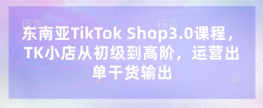 东南亚TikTok Shop3.0课程，TK小店​从初级到高阶，运营出单干货输出-Ai创业网