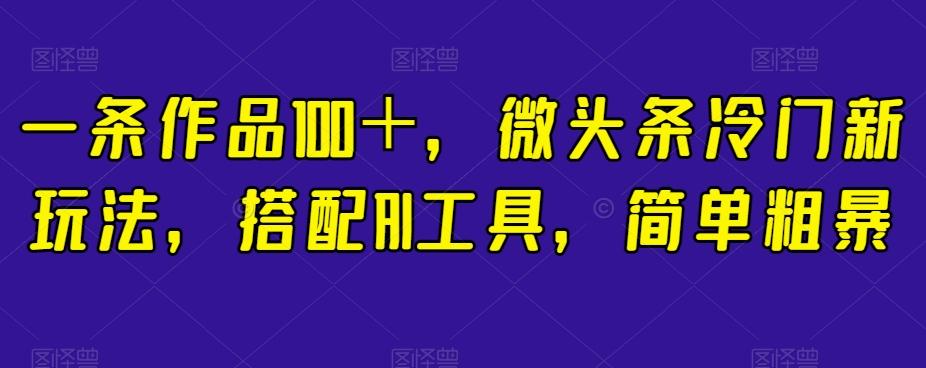 一条作品100＋，微头条冷门新玩法，搭配AI工具，简单粗暴【揭秘】-Ai创业网