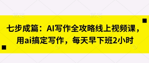 七步成篇：AI写作全攻略线上视频课，用ai搞定写作，每天早下班2小时-Ai创业网