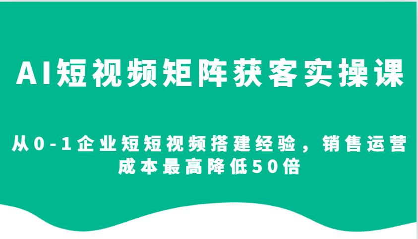 AI短视频矩阵获客实操课，从0-1企业短短视频搭建经验，销售运营成本最高降低50倍-Ai创业网