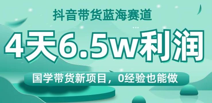 抖音带货蓝海赛道，国学带货新项目，0经验也能做，4天6.5w利润【揭秘】-Ai创业网