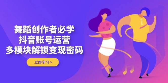舞蹈创作者必学，抖音账号运营，多模块解锁变现密码-Ai创业网