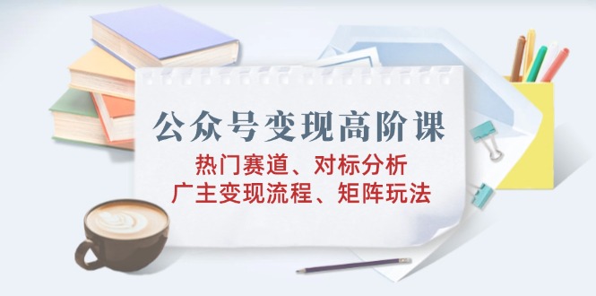 公众号变现高阶课：热门赛道、对标分析、广告主变现流程、矩阵玩法-Ai创业网