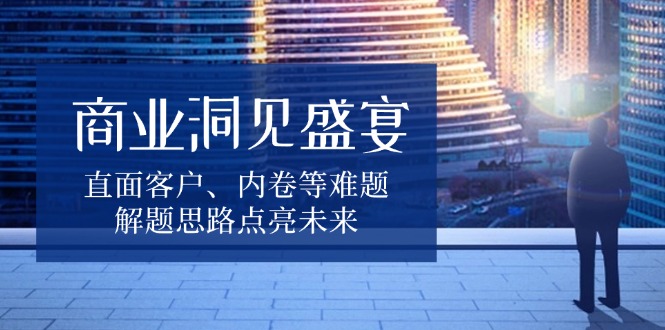 商业洞见盛宴，直面客户、内卷等难题，解题思路点亮未来-Ai创业网