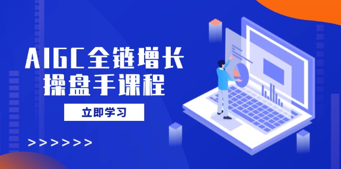 AIGC全链增长操盘手课程，从AI基础到私有化应用，轻松驾驭AI助力营销-Ai创业网