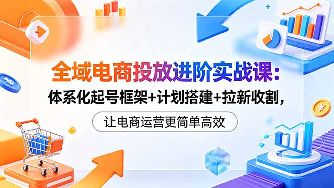 全域电商投放进阶实战课：体系化起号框架+计划搭建+拉新收割，让电商运营更简单高效-Ai创业网