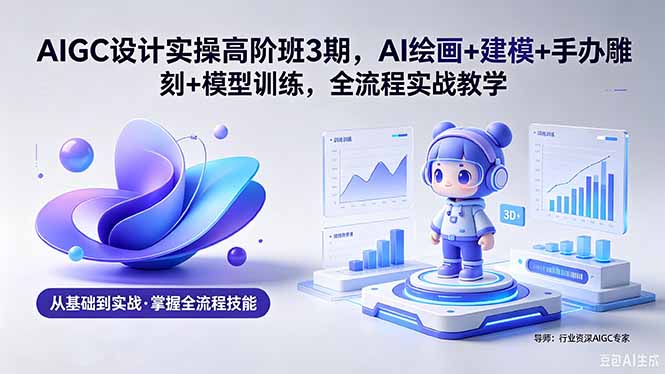 AIGC 设计实操高阶班3期，AI绘画+建模+手办雕刻+模型训练，全流程实战教学(附软件+素材-Ai创业网