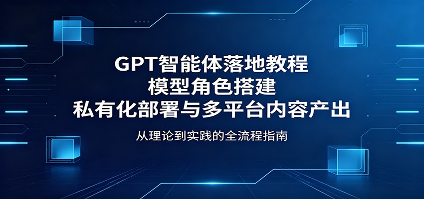 GPT智能体落地教程：模型角色搭建，私有化部署与多平台内容产出-Ai创业网