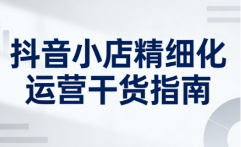 抖音小店精细化运营干货指南新版，助力商家系统提升店铺运营能力(更新26年5月)-Ai创业网