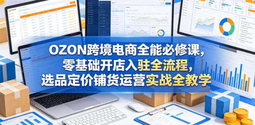 OZON跨境电商全能必修课，零基础开店入驻全流程，选品定价铺货运营实战全教学(更新0605)-Ai创业网