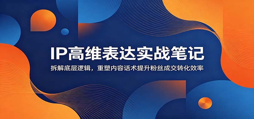 IP高维表达实战笔记：拆解底层逻辑，重塑内容话术提升粉丝成交转化效率-Ai创业网