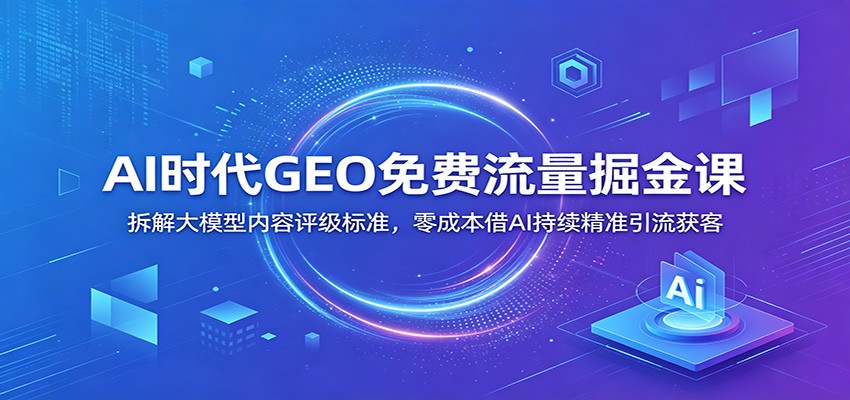 AI时代GEO免费流量掘金课：拆解大模型内容评级标准，零成本借AI持续精准引流获客-Ai创业网