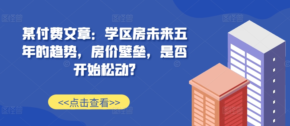 某付费文章：学区房未来五年的趋势，房价壁垒，是否开始松动?-Ai创业网