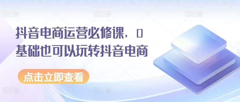 抖音电商运营必修课，0基础也可以玩转抖音电商-Ai创业网
