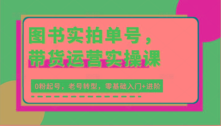 图书实拍单号，带货运营实操课：0粉起号，老号转型，零基础入门+进阶-Ai创业网