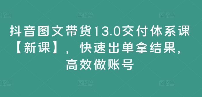 抖音图文带货13.0交付体系课【新课】，快速出单拿结果，高效做账号-Ai创业网