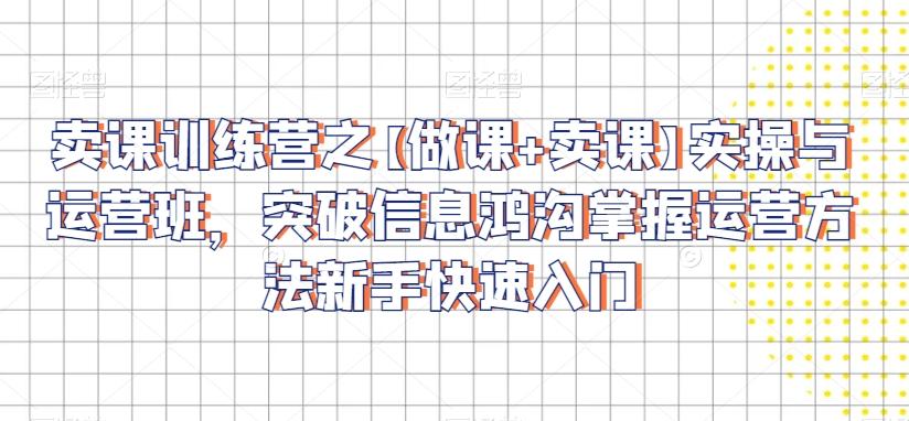 卖课训练营之【做课+卖课】实操与运营班，突破信息鸿沟掌握运营方法新手快速入门-Ai创业网