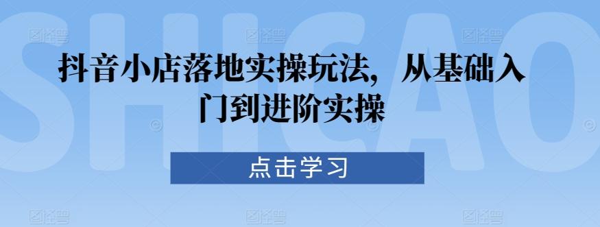 抖音小店落地实操玩法，从基础入门到进阶实操-Ai创业网