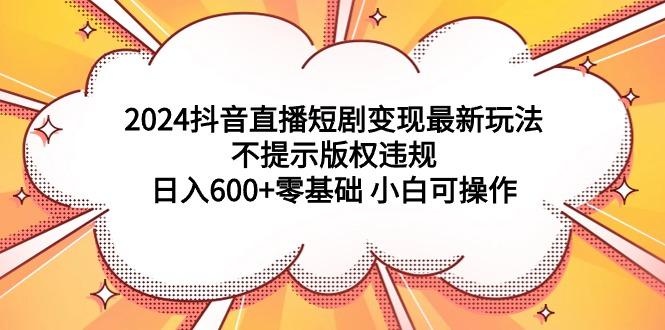 (9305期)2024抖音直播短剧变现最新玩法，不提示版权违规 日入600+零基础 小白可操作-Ai创业网