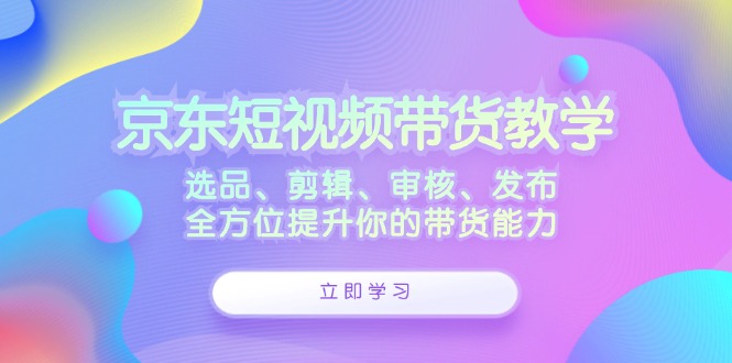 京东短视频带货教学：选品、剪辑、审核、发布，全方位提升你的带货能力-Ai创业网