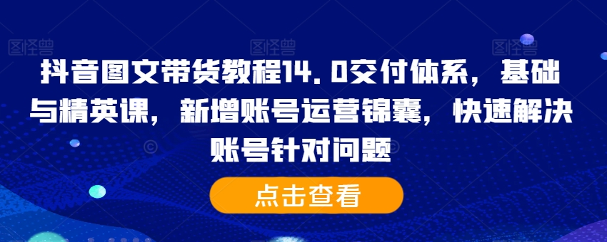 抖音图文带货教程14.0交付体系，基础与精英课，新增账号运营锦囊，快速解决账号针对问题-Ai创业网