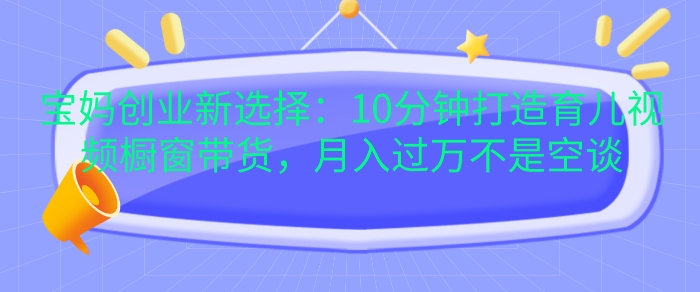 宝妈创业新选择：10分钟打造育儿视频橱窗带货，月入过W不是空谈【揭秘】-Ai创业网